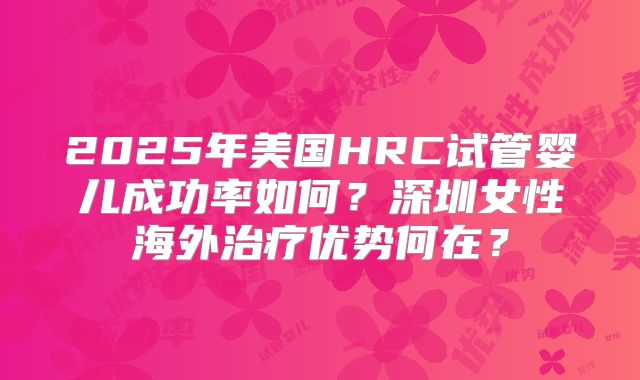 2025年美国HRC试管婴儿成功率如何？深圳女性海外治疗优势何在？