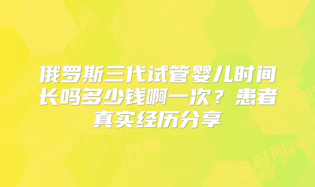 俄罗斯三代试管婴儿时间长吗多少钱啊一次？患者真实经历分享