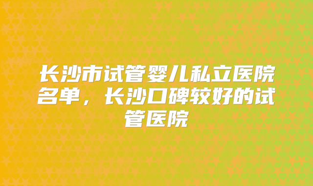 长沙市试管婴儿私立医院名单，长沙口碑较好的试管医院