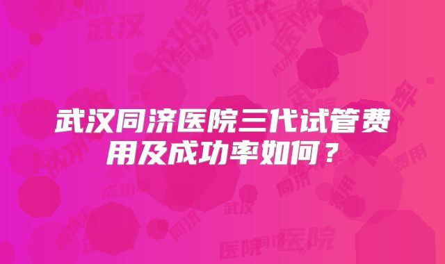 武汉同济医院三代试管费用及成功率如何？