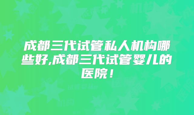 成都三代试管私人机构哪些好,成都三代试管婴儿的医院！