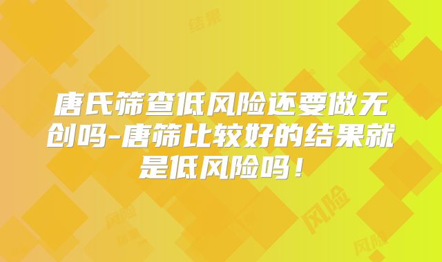 唐氏筛查低风险还要做无创吗-唐筛比较好的结果就是低风险吗！