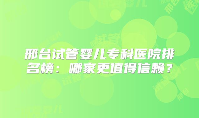 邢台试管婴儿专科医院排名榜：哪家更值得信赖？