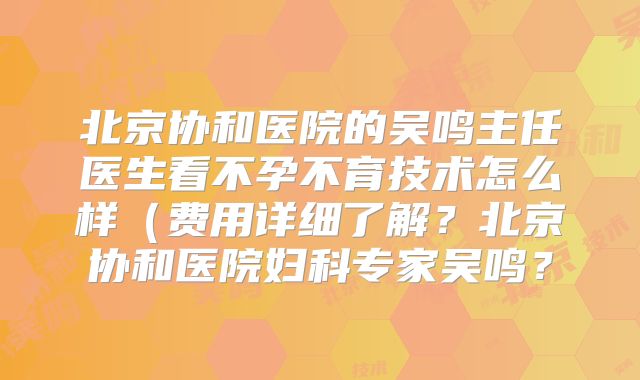 北京协和医院的吴鸣主任医生看不孕不育技术怎么样（费用详细了解？北京协和医院妇科专家吴鸣？