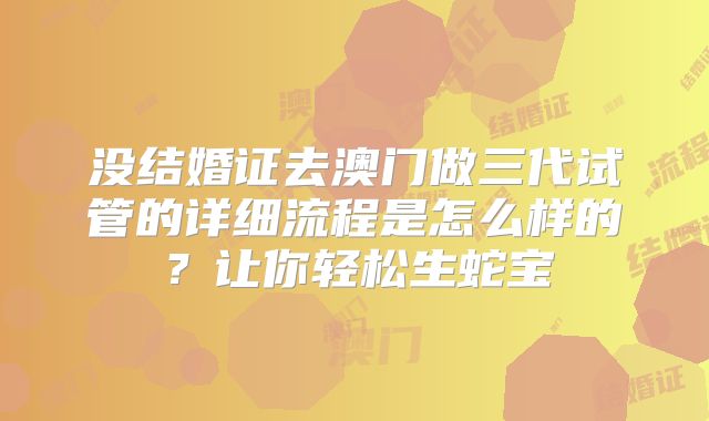 没结婚证去澳门做三代试管的详细流程是怎么样的?让你轻松生蛇宝