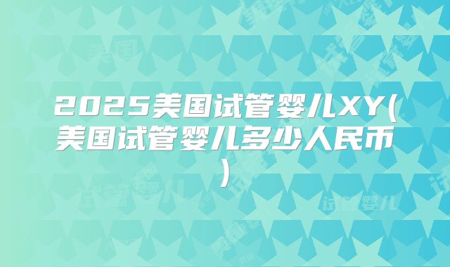 2025美国试管婴儿XY(美国试管婴儿多少人民币)