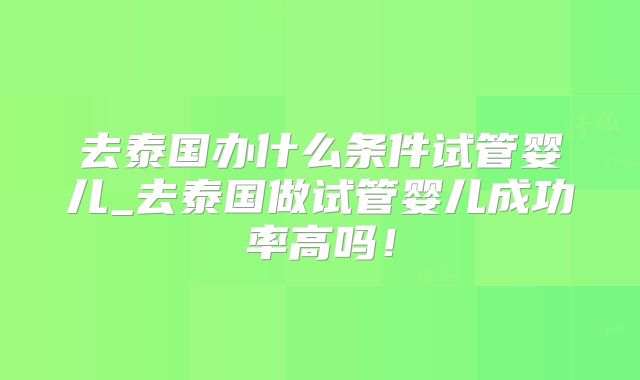 去泰国办什么条件试管婴儿_去泰国做试管婴儿成功率高吗!