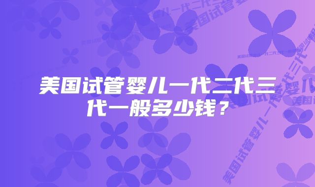 美国试管婴儿一代二代三代一般多少钱?