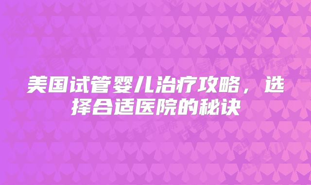 美国试管婴儿治疗攻略，选择合适医院的秘诀