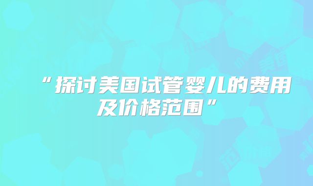 “探讨美国试管婴儿的费用及价格范围”