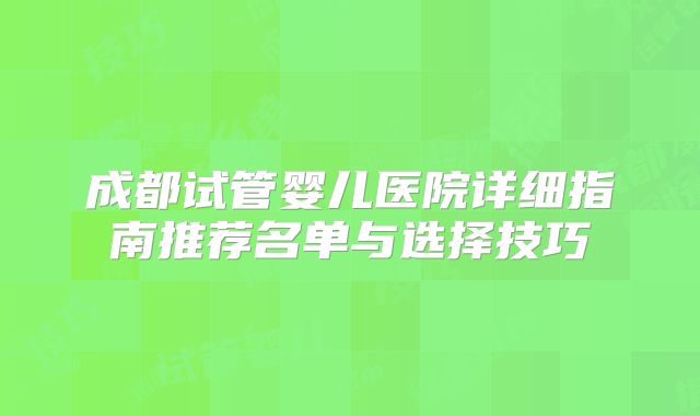 成都试管婴儿医院详细指南推荐名单与选择技巧