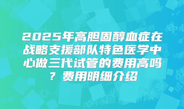 2025年高胆固醇血症在战略支援部队特色医学中心做三代试管的费用高吗?费用明细介绍