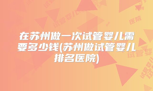 在苏州做一次试管婴儿需要多少钱(苏州做试管婴儿排名医院)