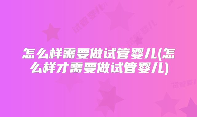 怎么样需要做试管婴儿(怎么样才需要做试管婴儿)