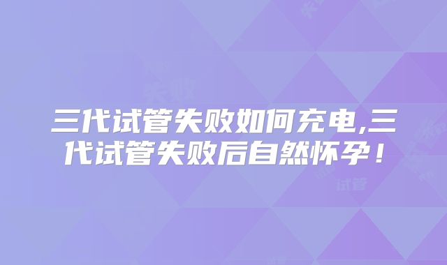 三代试管失败如何充电,三代试管失败后自然怀孕！