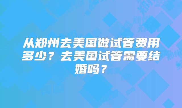 从郑州去美国做试管费用多少？去美国试管需要结婚吗？