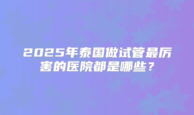 2025年泰国做试管最厉害的医院都是哪些？