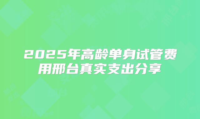 2025年高龄单身试管费用邢台真实支出分享