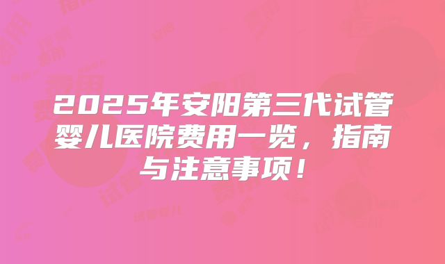 2025年安阳第三代试管婴儿医院费用一览，指南与注意事项！