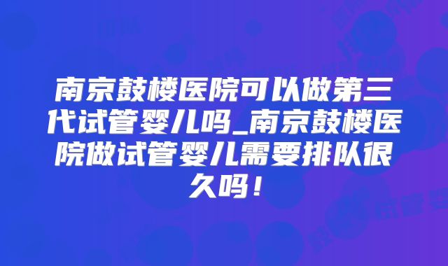 南京鼓楼医院可以做第三代试管婴儿吗_南京鼓楼医院做试管婴儿需要排队很久吗!