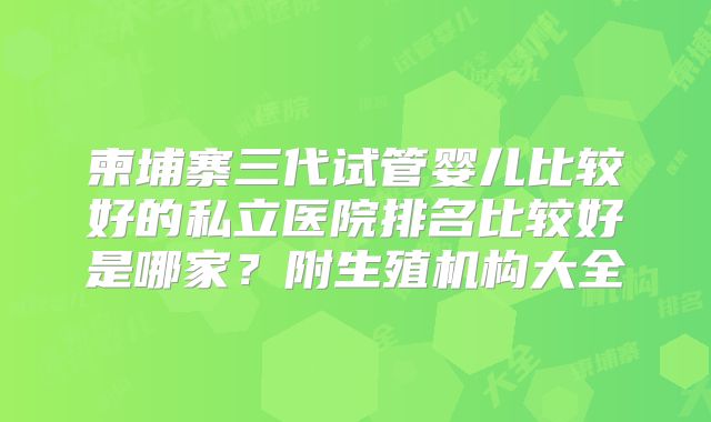 柬埔寨三代试管婴儿比较好的私立医院排名比较好是哪家？附生殖机构大全