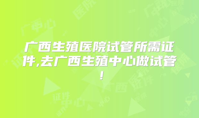 广西生殖医院试管所需证件,去广西生殖中心做试管！