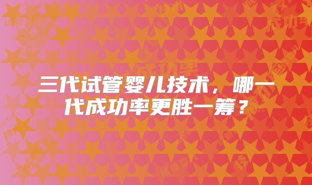 三代试管婴儿技术，哪一代成功率更胜一筹？