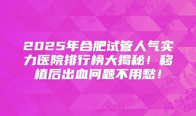 2025年合肥试管人气实力医院排行榜大揭秘!移植后出血问题不用愁!