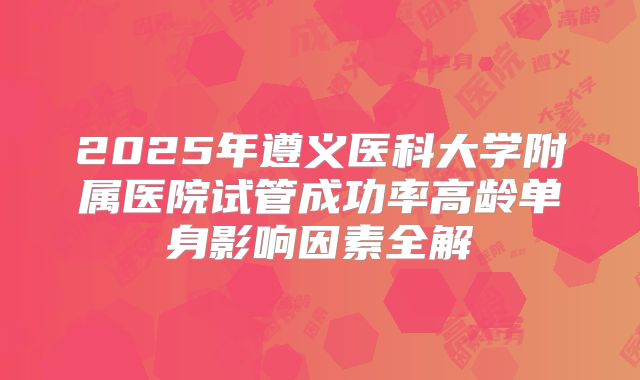 2025年遵义医科大学附属医院试管成功率高龄单身影响因素全解