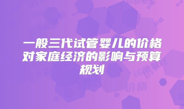 一般三代试管婴儿的价格对家庭经济的影响与预算规划