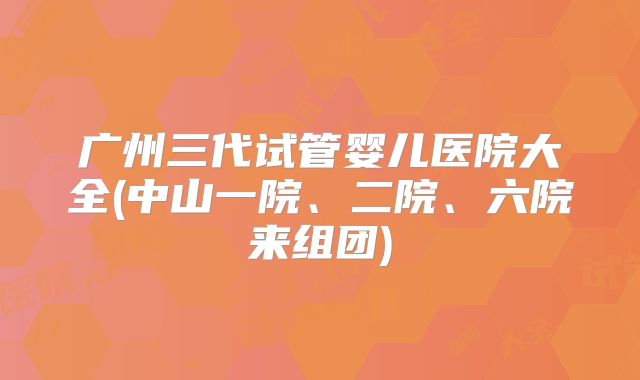 广州三代试管婴儿医院大全(中山一院、二院、六院来组团)