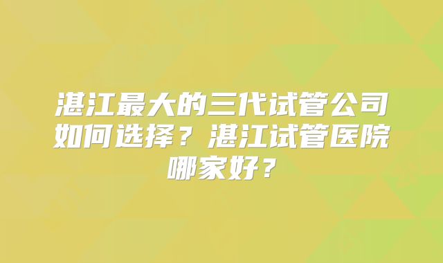 湛江最大的三代试管公司如何选择?湛江试管医院哪家好?