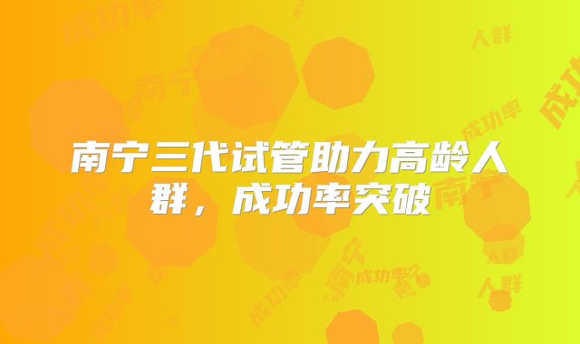 南宁三代试管助力高龄人群,成功率突破