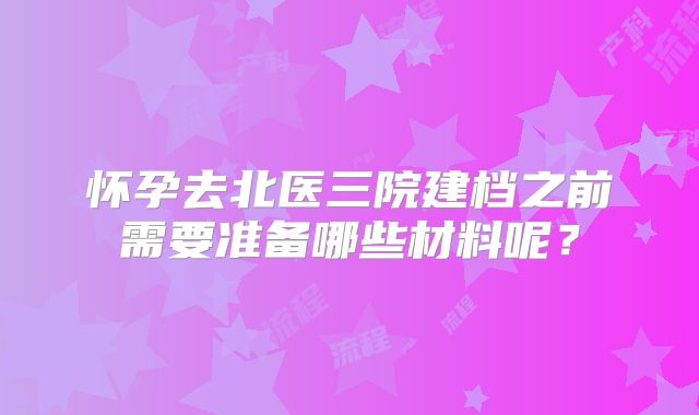 怀孕去北医三院建档之前需要准备哪些材料呢？