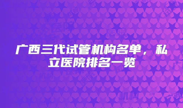 广西三代试管机构名单，私立医院排名一览