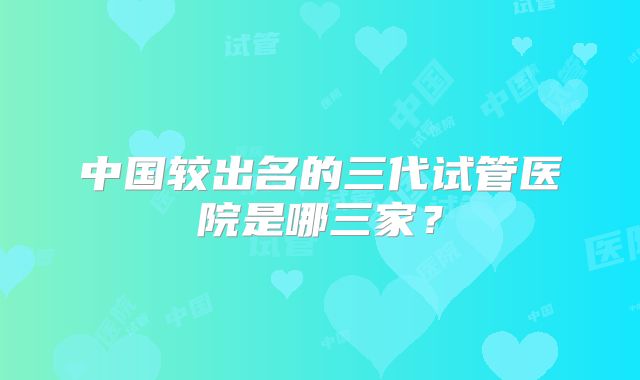 中国较出名的三代试管医院是哪三家？