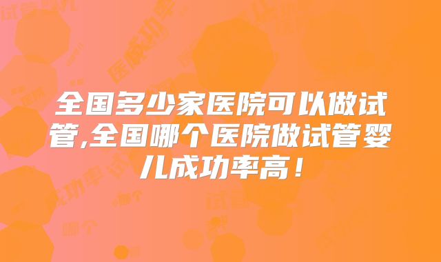 全国多少家医院可以做试管,全国哪个医院做试管婴儿成功率高!