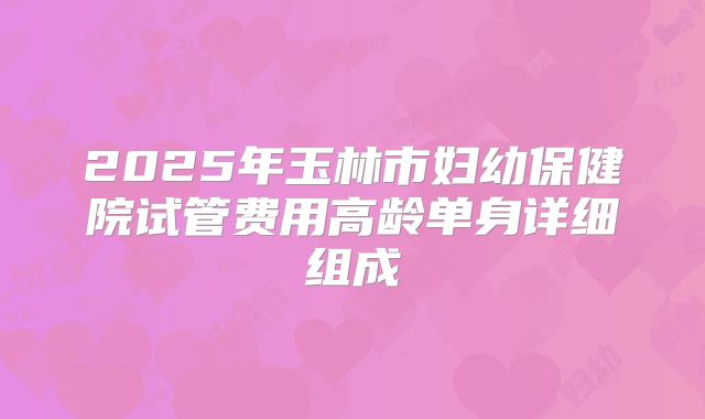 2025年玉林市妇幼保健院试管费用高龄单身详细组成