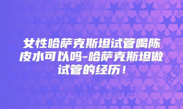 女性哈萨克斯坦试管喝陈皮水可以吗-哈萨克斯坦做试管的经历！