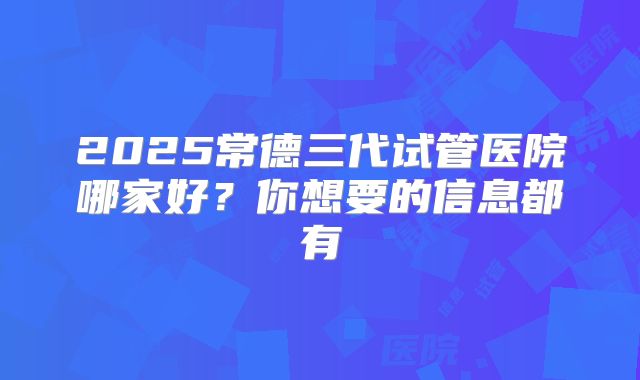 2025常德三代试管医院哪家好？你想要的信息都有