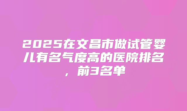 2025在文昌市做试管婴儿有名气度高的医院排名,前3名单