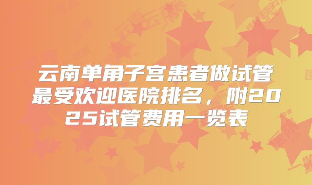 云南单角子宫患者做试管最受欢迎医院排名,附2025试管费用一览表