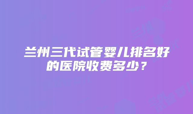 兰州三代试管婴儿排名好的医院收费多少？