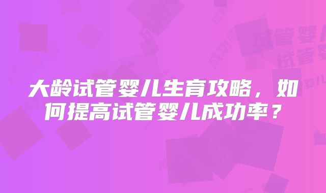 大龄试管婴儿生育攻略,如何提高试管婴儿成功率?