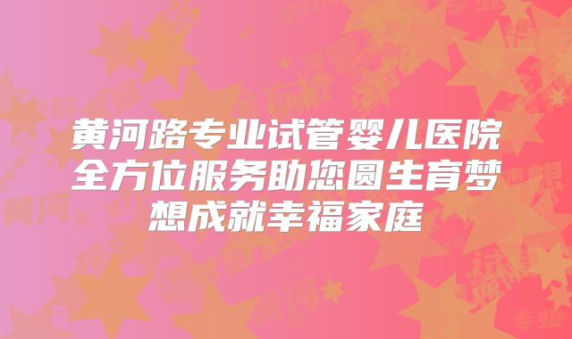黄河路专业试管婴儿医院全方位服务助您圆生育梦想成就幸福家庭