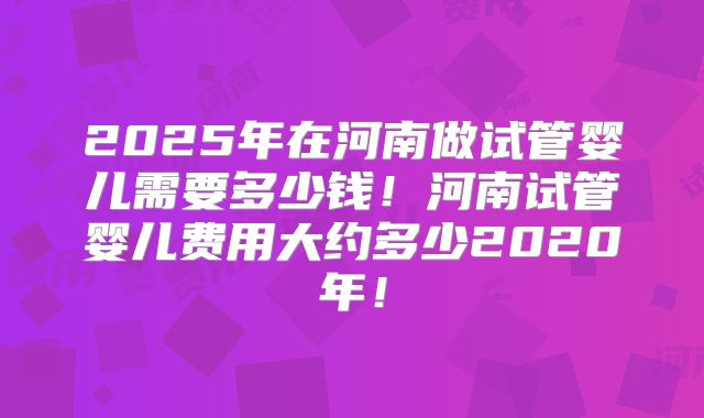 2025年在河南做试管婴儿需要多少钱！河南试管婴儿费用大约多少2020年！