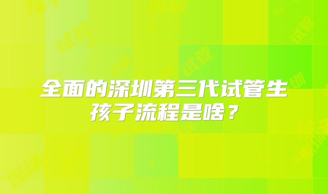 全面的深圳第三代试管生孩子流程是啥?