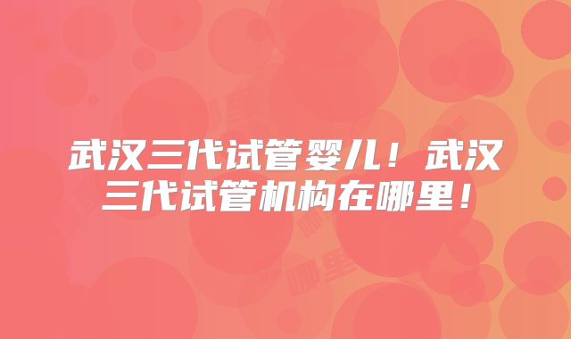 武汉三代试管婴儿！武汉三代试管机构在哪里！