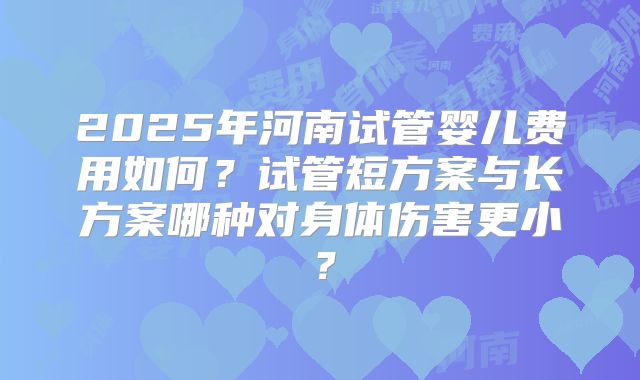 2025年河南试管婴儿费用如何？试管短方案与长方案哪种对身体伤害更小？