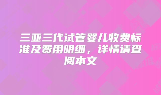 三亚三代试管婴儿收费标准及费用明细,详情请查阅本文